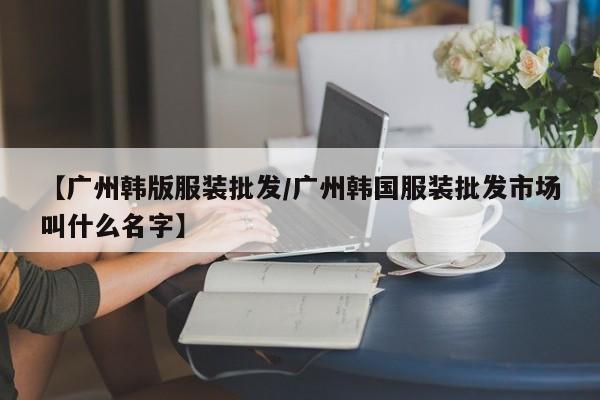 【广州韩版服装批发/广州韩国服装批发市场叫什么名字】