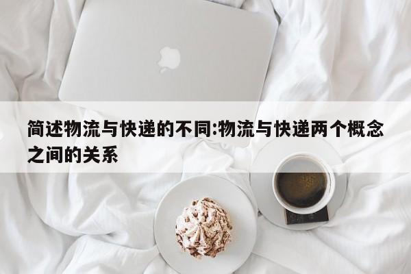 简述物流与快递的不同:物流与快递两个概念之间的关系