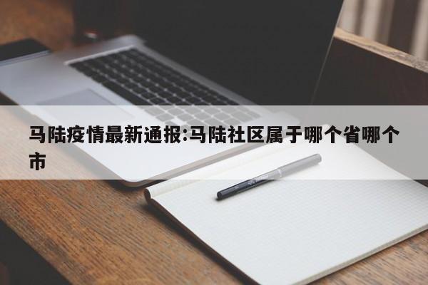 马陆疫情最新通报:马陆社区属于哪个省哪个市