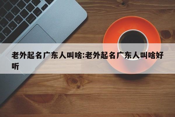 老外起名广东人叫啥:老外起名广东人叫啥好听