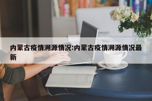 内蒙古疫情溯源情况:内蒙古疫情溯源情况最新