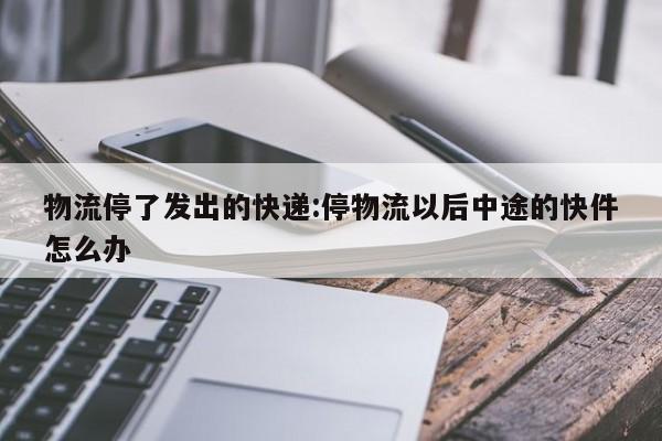 物流停了发出的快递:停物流以后中途的快件怎么办