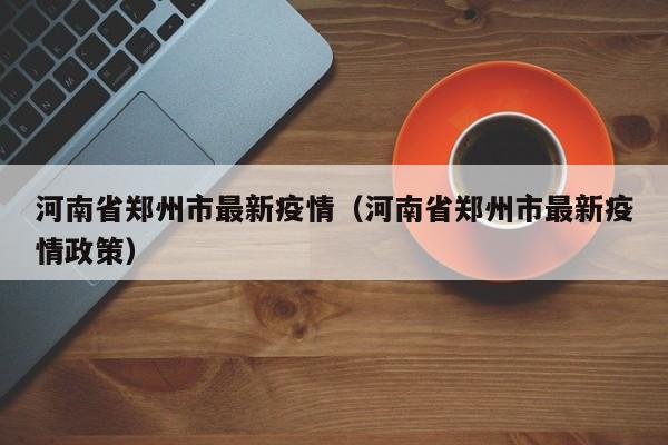河南省郑州市最新疫情（河南省郑州市最新疫情政策）