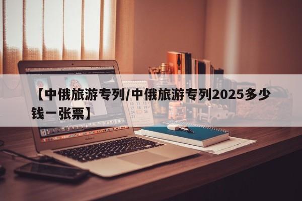 【中俄旅游专列/中俄旅游专列2025多少钱一张票】
