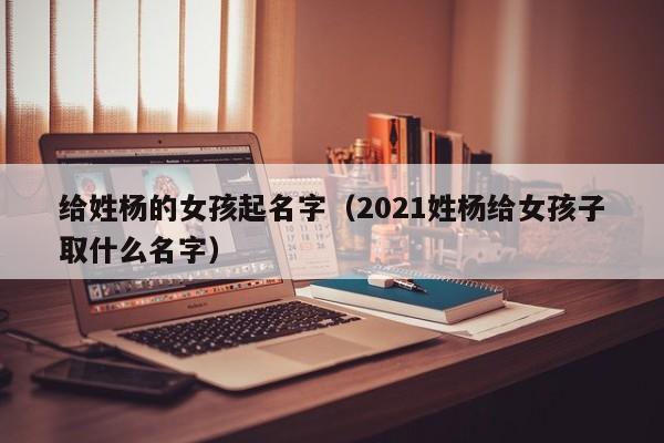 给姓杨的女孩起名字（2021姓杨给女孩子取什么名字）