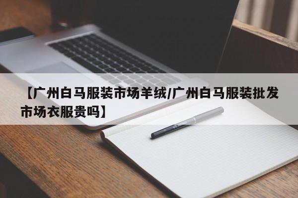 【广州白马服装市场羊绒/广州白马服装批发市场衣服贵吗】