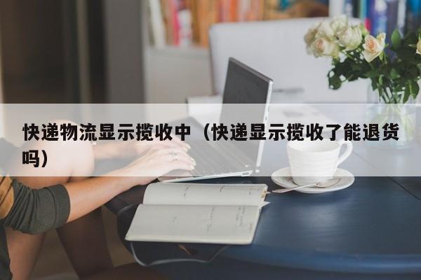 快递物流显示揽收中（快递显示揽收了能退货吗）