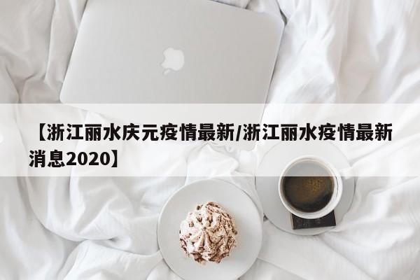 【浙江丽水庆元疫情最新/浙江丽水疫情最新消息2020】