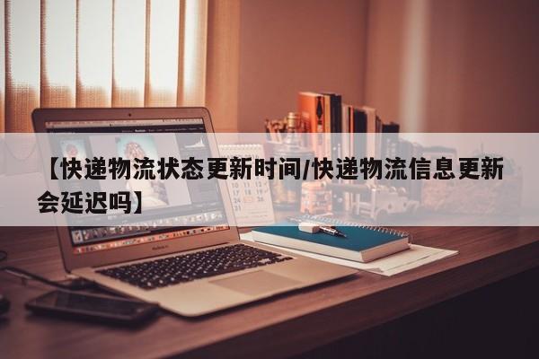 【快递物流状态更新时间/快递物流信息更新会延迟吗】
