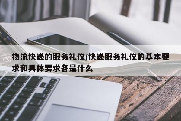 物流快递的服务礼仪/快递服务礼仪的基本要求和具体要求各是什么