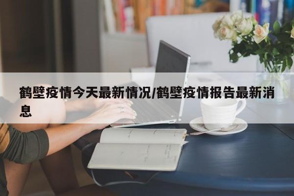 鹤壁疫情今天最新情况/鹤壁疫情报告最新消息