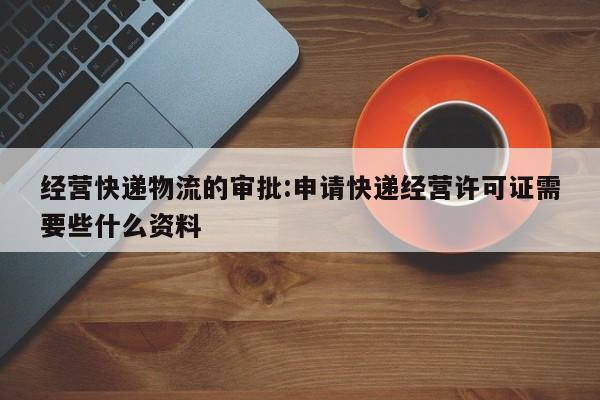 经营快递物流的审批:申请快递经营许可证需要些什么资料