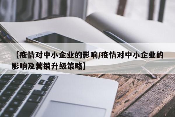 【疫情对中小企业的影响/疫情对中小企业的影响及营销升级策略】