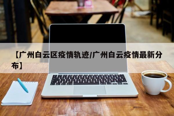 【广州白云区疫情轨迹/广州白云疫情最新分布】