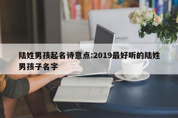 陆姓男孩起名诗意点:2019最好听的陆姓男孩子名字