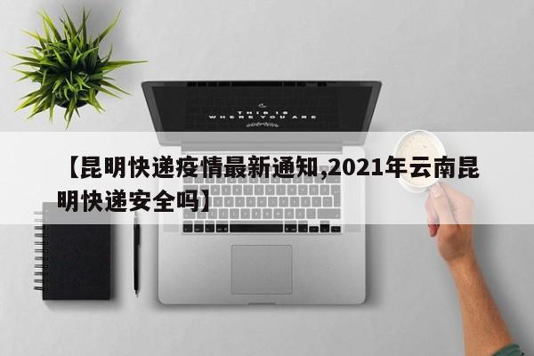 【昆明快递疫情最新通知,2021年云南昆明快递安全吗】