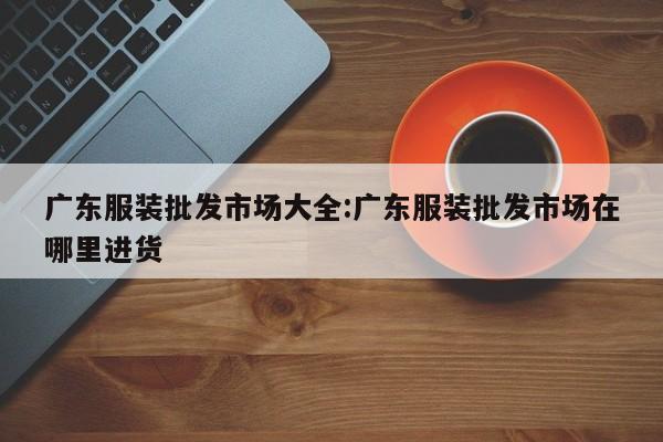 广东服装批发市场大全:广东服装批发市场在哪里进货
