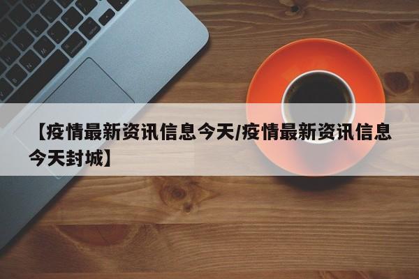 【疫情最新资讯信息今天/疫情最新资讯信息今天封城】