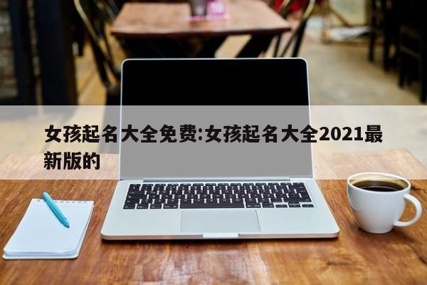 女孩起名大全免费:女孩起名大全2021最新版的